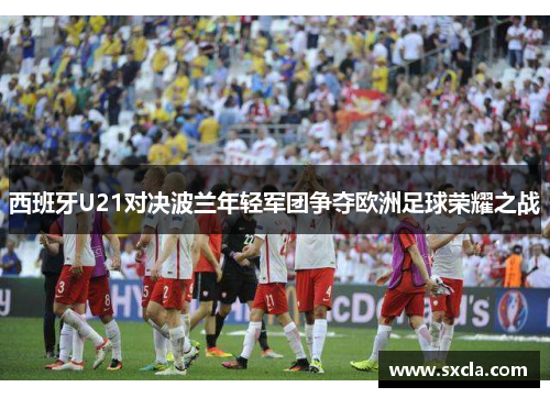 西班牙U21对决波兰年轻军团争夺欧洲足球荣耀之战