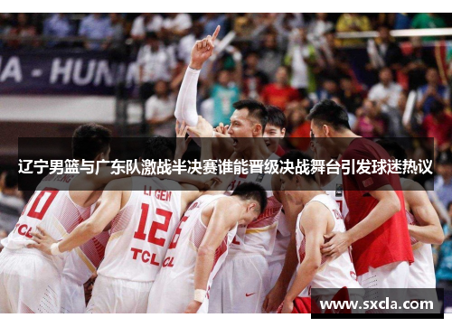 辽宁男篮与广东队激战半决赛谁能晋级决战舞台引发球迷热议