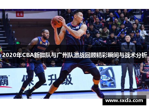 2020年CBA新疆队与广州队激战回顾精彩瞬间与战术分析